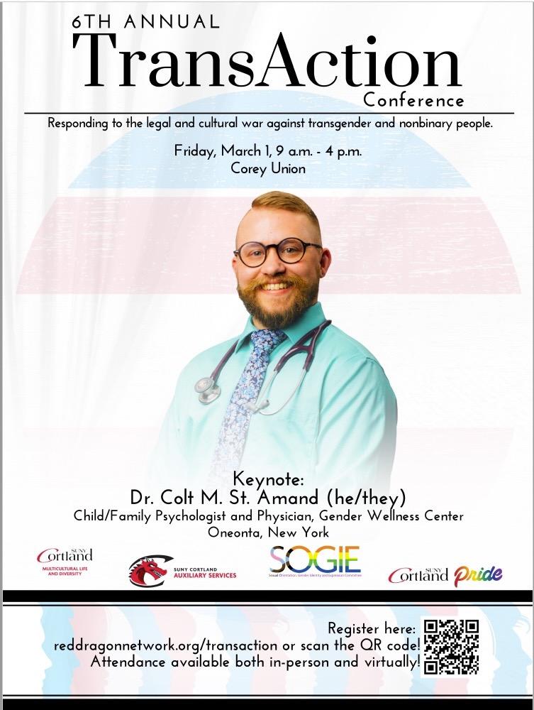 A poster for the 6th annual TransAction Conference that reads: "Responding to legal and cultural war against transgender and nonbinary people.   Friday, March 1 from 9 a.m. to 4 p.m. at Corey Union.   Keynote speech by Dr. Colt M. St. Amand (he/they), Child/Family Psychologist and Physician, Gender Wellness Center Oneonta, New York. register at reddragonnetwork.org/transaction"