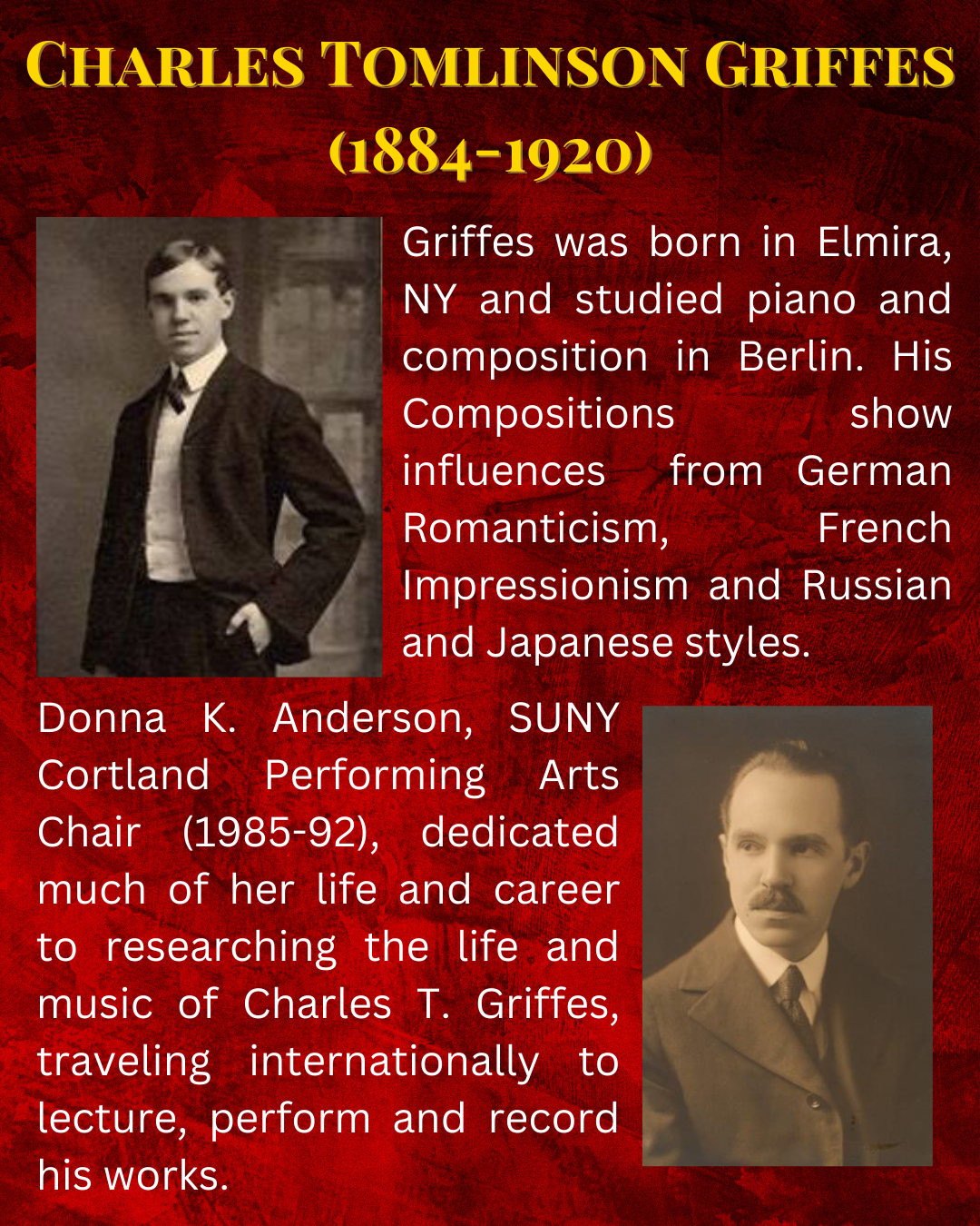 Griffes was born in Elmira, NY and studied piano and composition in Berlin. His Compositions show influences from German Romanticism, French Impressionism and Russian and Japanese styles. Donna K. Anderson, SUNY Cortland Performing Arts Chair (1985-92), dedicated much of her life and career to researching the life and music of Charles T. Griffes, traveling internationally to lecture, perform and record his works.