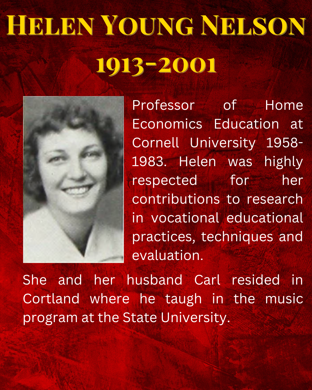 Professor of Home Economics Education at Cornell University 1958-1983. Helen was highly respected for her contributions to research in vocational educational practices, techniques and evaluation. She and her husband Carl resided in Cortland where he taugh in the music program at the State University.